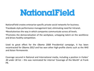 NationalField creates enterprise-specific private social networks for business.
•Facebook-style performance management tool, eliminating need for Intranet.
•Revolutionises the way in which companies communicate across all levels.
•Promotes the democratisation of the workplace, untapping talent on the workforce
and drives healthy competition.

Used to great effect for the Obama 2008 Presidential campaign, it has been
recontracted for Obama 2012 and has won other high-profile clients such as the NHS
and Kaiser Permanente.

Coverage secured in National and International media, including a position in Forbes’
30 under 30 list – this was nominated for internal ‘Coverage of the Month’ at Frank
PR.
 