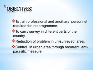 *OBJECTIVES:
To train professional and ancilliary personnel
required for the programme.
To carry survey in different parts of the
country.
Reduction of problem in un-surveyed area.
Control in urban area through recurrent anti-
parasitic measure
 
