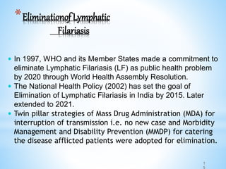 1
5
*Eliminationof Lymphatic
Filariasis
 In 1997, WHO and its Member States made a commitment to
eliminate Lymphatic Filariasis (LF) as public health problem
by 2020 through World Health Assembly Resolution.
 The National Health Policy (2002) has set the goal of
Elimination of Lymphatic Filariasis in India by 2015. Later
extended to 2021.
 Twin pillar strategies of Mass Drug Administration (MDA) for
interruption of transmission i.e. no new case and Morbidity
Management and Disability Prevention (MMDP) for catering
the disease afflicted patients were adopted for elimination.
 