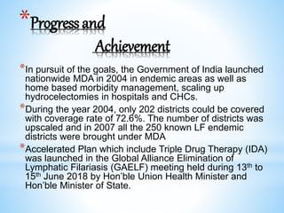 *Progressand
Achievement
*In pursuit of the goals, the Government of India launched
nationwide MDA in 2004 in endemic areas as well as
home based morbidity management, scaling up
hydrocelectomies in hospitals and CHCs.
*During the year 2004, only 202 districts could be covered
with coverage rate of 72.6%. The number of districts was
upscaled and in 2007 all the 250 known LF endemic
districts were brought under MDA
*Accelerated Plan which include Triple Drug Therapy (IDA)
was launched in the Global Alliance Elimination of
Lymphatic Filariasis (GAELF) meeting held during 13th to
15th June 2018 by Hon’ble Union Health Minister and
Hon’ble Minister of State.
 