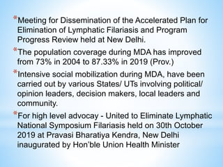*Meeting for Dissemination of the Accelerated Plan for
Elimination of Lymphatic Filariasis and Program
Progress Review held at New Delhi.
*The population coverage during MDA has improved
from 73% in 2004 to 87.33% in 2019 (Prov.)
*Intensive social mobilization during MDA, have been
carried out by various States/ UTs involving political/
opinion leaders, decision makers, local leaders and
community.
*For high level advocay - United to Eliminate Lymphatic
National Symposium Filariasis held on 30th October
2019 at Pravasi Bharatiya Kendra, New Delhi
inaugurated by Hon’ble Union Health Minister
 