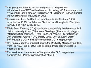 *The policy decision to implement global strategy of co-
administration of DEC with Albendazole during MDA was approved
by National Task Force on Elimination of Lymphatic Filariasis under
the Chairmanship of DGHS in 2006.
*Accelerated Plan for Elimination of Lymphatic Filariasis 2018
launched in 10 Global Alliance Elimination of Lymphatic Filariasis
(GAELF) on 13th June, 2018.
*Triple Drug Therapy (IDA) has been successfully implemented in 5
districts namely Arwal (Bihar) and Simdega (Jharkhand), Nagpur
(Maharashtra), Varanasi (Uttar Pradesh), Yadgiri (Karnataka) on
20th December 2018, 10th January 2019, 20th January, 2019,
20th February, 2019 and 13th November, 2019 respectively.
*GoI has revised the financial norms for Morbidity Management Kits
from Rs. 150/- to Rs. 500/- per kit in last MSG meeting held in
February 2019.
*Proposal for enhancement of budget under ELF programme
approved by EPC for consideration of MSG.
 