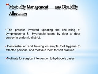 *Morbidity Management andDisability
Alleviation
• The process involved updating the line-listing of
Lymphoedema & Hydrocele cases by door to door
survey in endemic district.
• Demonstration and training on simple foot hygiene to
affected persons and motivate them for self practice.
•Motivate for surgical intervention to hydrocele cases.
 