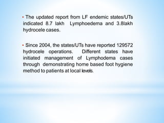 • The updated report from LF endemic states/UTs
indicated 8.7 lakh Lymphoedema and 3.8lakh
hydrocele cases.
• Since 2004, the states/UTs have reported 129572
hydrocele operations. Different states have
initiated management of Lymphodema cases
through demonstrating home based foot hygiene
method to patients at local levels.
 