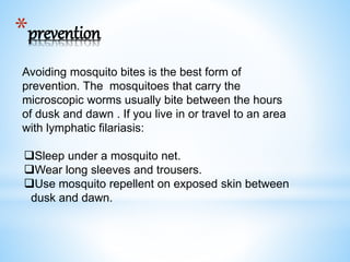 *prevention
Avoiding mosquito bites is the best form of
prevention. The mosquitoes that carry the
microscopic worms usually bite between the hours
of dusk and dawn . If you live in or travel to an area
with lymphatic filariasis:
Sleep under a mosquito net.
Wear long sleeves and trousers.
Use mosquito repellent on exposed skin between
dusk and dawn.
 