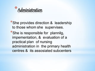 *Administration
*She provides direction & leadership
to those whom she supervises.
*She is responsible for plannilg,
impementation, & evaluation of a
practical plan of nursing
administration in the primary health
centres & its assosiated subcenters
 