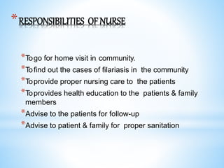 *RESPONSIBILITIES OFNURSE
*Togo for home visit in community.
*Tofind out the cases of filariasis in the community
*Toprovide proper nursing care to the patients
*Toprovides health education to the patients & family
members
*Advise to the patients for follow-up
*Advise to patient & family for proper sanitation
 