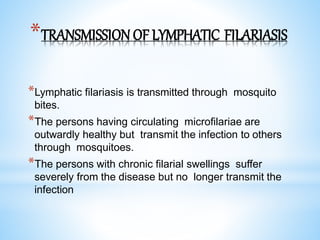 *TRANSMISSION OF LYMPHATIC FILARIASIS
*Lymphatic filariasis is transmitted through mosquito
bites.
*The persons having circulating microfilariae are
outwardly healthy but transmit the infection to others
through mosquitoes.
*The persons with chronic filarial swellings suffer
severely from the disease but no longer transmit the
infection
 