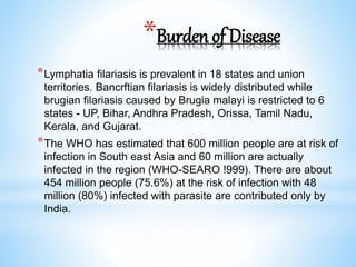*Burden of Disease
*Lymphatia filariasis is prevalent in 18 states and union
territories. Bancrftian filariasis is widely distributed while
brugian filariasis caused by Brugia malayi is restricted to 6
states - UP, Bihar, Andhra Pradesh, Orissa, Tamil Nadu,
Kerala, and Gujarat.
*The WHO has estimated that 600 million people are at risk of
infection in South east Asia and 60 million are actually
infected in the region (WHO-SEARO !999). There are about
454 million people (75.6%) at the risk of infection with 48
million (80%) infected with parasite are contributed only by
India.
 
