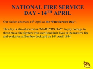 NATIONAL FIRE SERVICE
DAY - 14TH APRIL
Our Nation observes 14th April as the “Fire Service Day”.
This day is also observed as “MARTYRS DAY” to pay homage to
those brave fire fighters who sacrificed their lives in the massive fire
and explosion at Bombay dockyard on 14th April 1944.
 