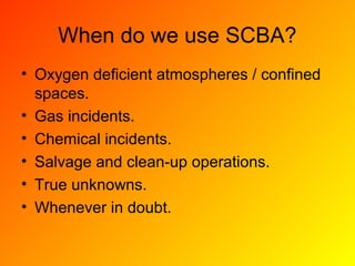 When do we use SCBA?
• Oxygen deficient atmospheres / confined
spaces.
• Gas incidents.
• Chemical incidents.
• Salvage and clean-up operations.
• True unknowns.
• Whenever in doubt.
 