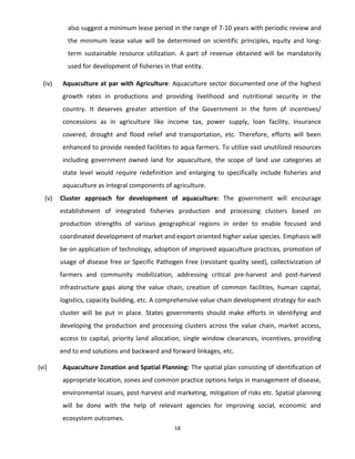 18
also suggest a minimum lease period in the range of 7-10 years with periodic review and
the minimum lease value will be determined on scientific principles, equity and long-
term sustainable resource utilization. A part of revenue obtained will be mandatorily
used for development of fisheries in that entity.
(iv) Aquaculture at par with Agriculture: Aquaculture sector documented one of the highest
growth rates in productions and providing livelihood and nutritional security in the
country. It deserves greater attention of the Government in the form of incentives/
concessions as in agriculture like income tax, power supply, loan facility, Insurance
covered, drought and flood relief and transportation, etc. Therefore, efforts will been
enhanced to provide needed facilities to aqua farmers. To utilize vast unutilized resources
including government owned land for aquaculture, the scope of land use categories at
state level would require redefinition and enlarging to specifically include fisheries and
aquaculture as integral components of agriculture.
(v) Cluster approach for development of aquaculture: The government will encourage
establishment of integrated fisheries production and processing clusters based on
production strengths of various geographical regions in order to enable focused and
coordinated development of market and export oriented higher value species. Emphasis will
be on application of technology, adoption of improved aquaculture practices, promotion of
usage of disease free or Specific Pathogen Free (resistant quality seed), collectivization of
farmers and community mobilization, addressing critical pre-harvest and post-harvest
infrastructure gaps along the value chain, creation of common facilities, human capital,
logistics, capacity building, etc. A comprehensive value chain development strategy for each
cluster will be put in place. States governments should make efforts in identifying and
developing the production and processing clusters across the value chain, market access,
access to capital, priority land allocation, single window clearances, incentives, providing
end to end solutions and backward and forward linkages, etc.
(vi) Aquaculture Zonation and Spatial Planning: The spatial plan consisting of identification of
appropriate location, zones and common practice options helps in management of disease,
environmental issues, post-harvest and marketing, mitigation of risks etc. Spatial planning
will be done with the help of relevant agencies for improving social, economic and
ecosystem outcomes.
 