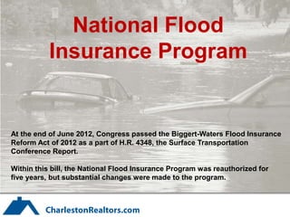 National Flood
           Insurance Program


At the end of June 2012, Congress passed the Biggert-Waters Flood Insurance
Reform Act of 2012 as a part of H.R. 4348, the Surface Transportation
Conference Report.

Within this bill, the National Flood Insurance Program was reauthorized for
five years, but substantial changes were made to the program.
 
