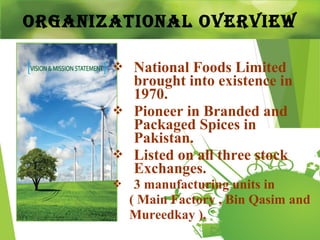 OrganizatiOnal Overview
 National Foods Limited
brought into existence in
1970.
 Pioneer in Branded and
Packaged Spices in
Pakistan.
 Listed on all three stock
Exchanges.
 3 manufacturing units in
( Main Factory , Bin Qasim and
Mureedkay ).
 