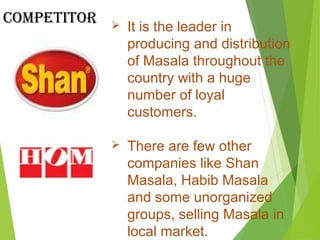  It is the leader in
producing and distribution
of Masala throughout the
country with a huge
number of loyal
customers.
 There are few other
companies like Shan
Masala, Habib Masala
and some unorganized
groups, selling Masala in
local market.
Competitor
 