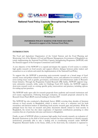 1
Workshop on
INFORMED POLICY MAKING FOR FOOD SECURITY:
Research in support of the National Food Policy
INTRODUCTION
The Food and Agriculture Organization of the United Nations and the Food Planning and
Monitoring Unit of the Ministry of Food and Disaster Management, Government of Bangladesh are
jointly implementing the National Food Policy Capacity Strengthening Programme (NFPCSP) with
the financial support of the European Commission and USAID.
A core objective of the NFPCSP is to expand and deepen the capacity of civil society to conduct
high quality research on food security and support effective dialogue between policy makers and
researchers so as to inform and enrich the implementation of the National Food Policy.
To support this, the NFPCSP is promoting socio-economic research on a broad range of food
security issues and policies related to food availability, access, and utilization for nutrition, as well as
cross-cutting issues such as gender, governance, environment and infrastructure under its Research
Grant Initiative. Through the Programme Funded Research (PR) facility, NFPCSP supports long-
term substantive research, while, under its Challenge Fund (CF) facility, the NFPCSP supports
short-term research work on existing specific policy interventions and practices, including options
for scaling-up best practices.
The NFPCSP made open calls for research proposals from academic and research institutions and
civil society organizations. Following thorough evaluation, 22 research proposals selected by the
Research Grant Panel (RGP) received funding in October 2007.
The NFPCSP has also conducted a Benchmark Survey (BMS) covering three decades of literature
relevant to food security in Bangladesh, which is meant to serve as a reference tool for both
researchers and decision-makers in identifying food security research gaps and priorities. While the
principal focus has been on research and policy documents directly related to food security in
Bangladesh, the review has also taken cognizance of important contributions pertaining to other
countries that are of particular relevance and interest to Bangladesh.
Finally, as part of NFPCSP efforts to promote high quality food security research, an evaluation of
Research Institutions in the field of food security research has been undertaken to identify research
institution(s) potentially able to take a leading role in coordinating research under NFPCSP
Programme Research facility in the future, whilst, in the short-term, the evaluation is expected to
National Food Policy Capacity Strengthening Programme
 