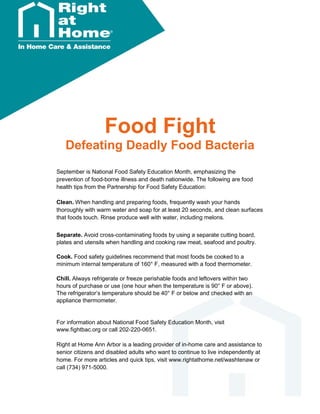 Food Fight
Defeating Deadly Food Bacteria
September is National Food Safety Education Month, emphasizing the
prevention of food-borne illness and death nationwide. The following are food
health tips from the Partnership for Food Safety Education:
Clean. When handling and preparing foods, frequently wash your hands
thoroughly with warm water and soap for at least 20 seconds, and clean surfaces
that foods touch. Rinse produce well with water, including melons.
Separate. Avoid cross-contaminating foods by using a separate cutting board,
plates and utensils when handling and cooking raw meat, seafood and poultry.
Cook. Food safety guidelines recommend that most foods be cooked to a
minimum internal temperature of 160° F, measured with a food thermometer.
Chill. Always refrigerate or freeze perishable foods and leftovers within two
hours of purchase or use (one hour when the temperature is 90° F or above).
The refrigerator’s temperature should be 40° F or below and checked with an
appliance thermometer.
For information about National Food Safety Education Month, visit
www.fightbac.org or call 202-220-0651.
Right at Home Ann Arbor is a leading provider of in-home care and assistance to
senior citizens and disabled adults who want to continue to live independently at
home. For more articles and quick tips, visit www.rightathome.net/washtenaw or
call (734) 971-5000.
 