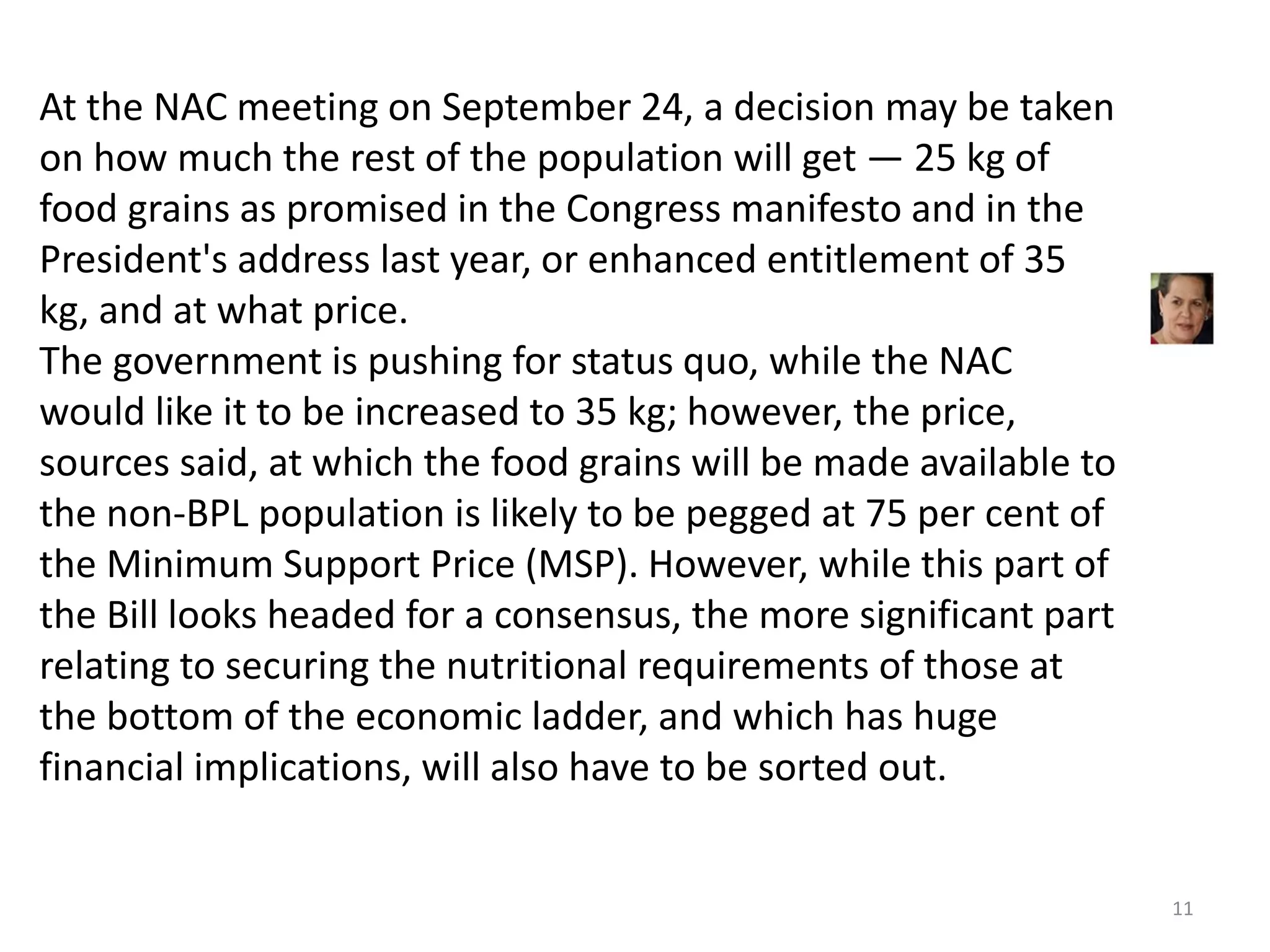 At the NAC meeting on September 24, a decision may be taken
on how much the rest of the population will get — 25 kg of
food grains as promised in the Congress manifesto and in the
President's address last year, or enhanced entitlement of 35
kg, and at what price.
The government is pushing for status quo, while the NAC
would like it to be increased to 35 kg; however, the price,
sources said, at which the food grains will be made available to
the non-BPL population is likely to be pegged at 75 per cent of
the Minimum Support Price (MSP). However, while this part of
the Bill looks headed for a consensus, the more significant part
relating to securing the nutritional requirements of those at
the bottom of the economic ladder, and which has huge
financial implications, will also have to be sorted out.

11

 