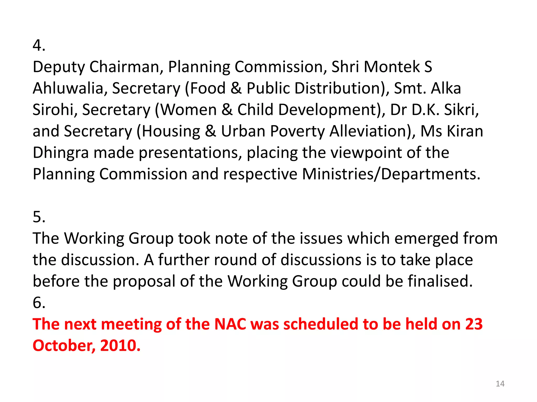 4.
Deputy Chairman, Planning Commission, Shri Montek S
Ahluwalia, Secretary (Food & Public Distribution), Smt. Alka
Sirohi, Secretary (Women & Child Development), Dr D.K. Sikri,
and Secretary (Housing & Urban Poverty Alleviation), Ms Kiran
Dhingra made presentations, placing the viewpoint of the
Planning Commission and respective Ministries/Departments.
5.
The Working Group took note of the issues which emerged from
the discussion. A further round of discussions is to take place
before the proposal of the Working Group could be finalised.
6.
The next meeting of the NAC was scheduled to be held on 23
October, 2010.
14

 