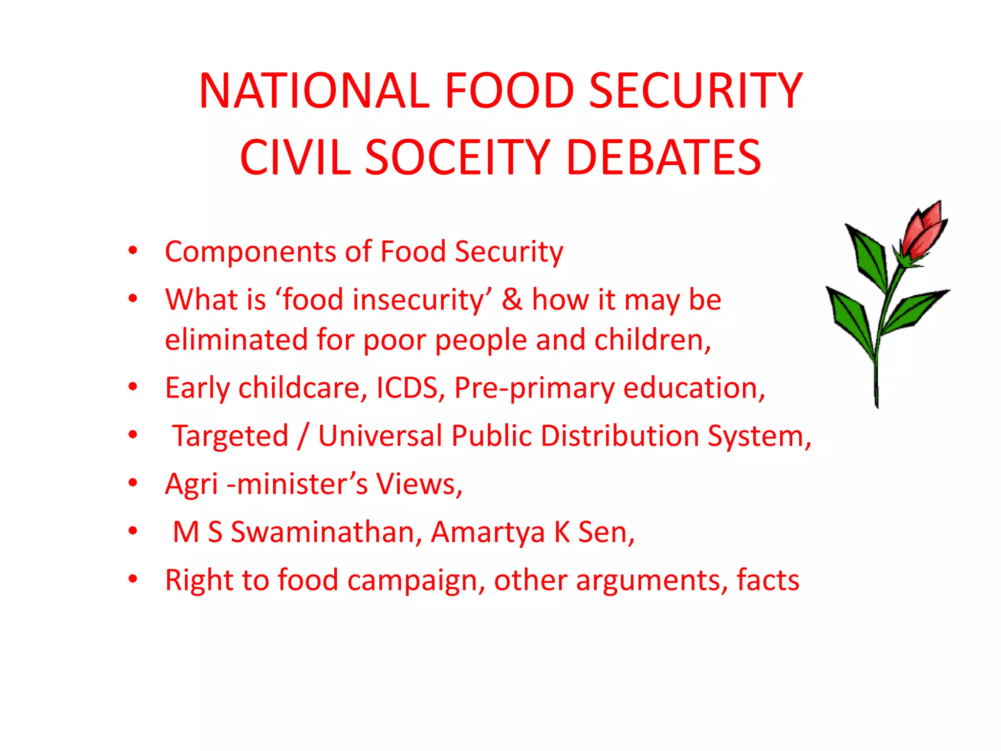 NATIONAL FOOD SECURITY
CIVIL SOCEITY DEBATES
• Components of Food Security
• What is ‘food insecurity’ & how it may be
eliminated for poor people and children,
• Early childcare, ICDS, Pre-primary education,
• Targeted / Universal Public Distribution System,
• Agri -minister’s Views,
• M S Swaminathan, Amartya K Sen,
• Right to food campaign, other arguments, facts

 