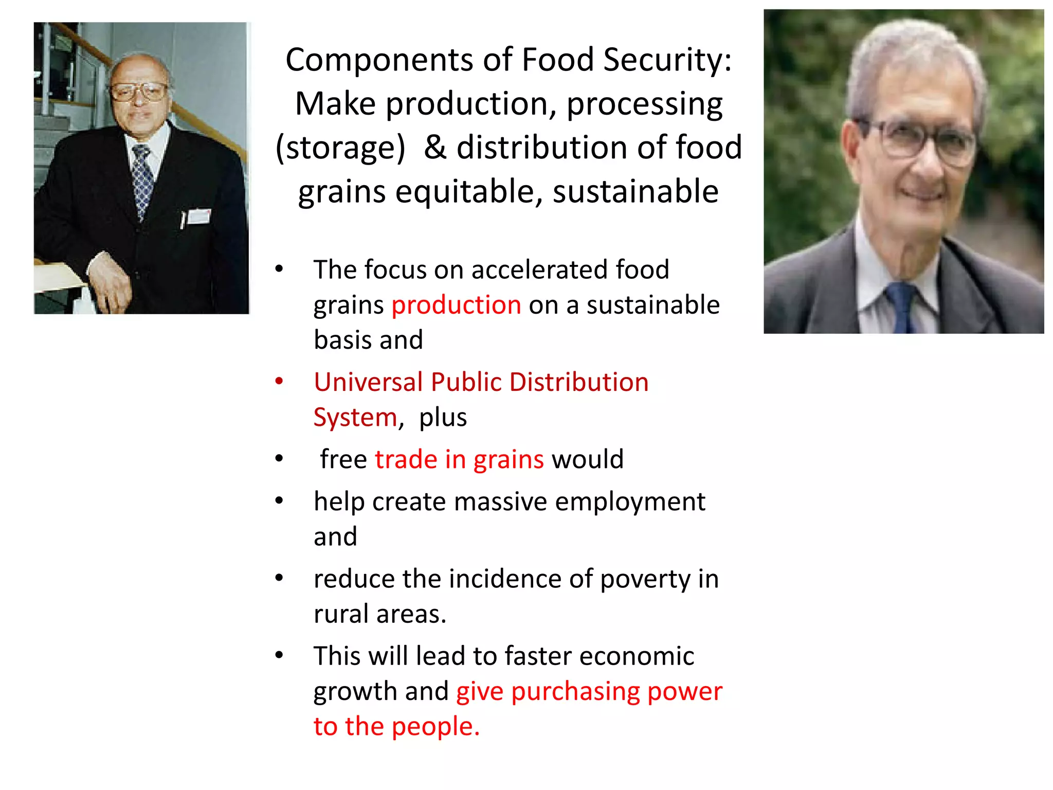 Components of Food Security:
Make production, processing
(storage) & distribution of food
grains equitable, sustainable
• The focus on accelerated food
grains production on a sustainable
basis and
• Universal Public Distribution
System, plus
• free trade in grains would
• help create massive employment
and
• reduce the incidence of poverty in
rural areas.
• This will lead to faster economic
growth and give purchasing power
to the people.

 