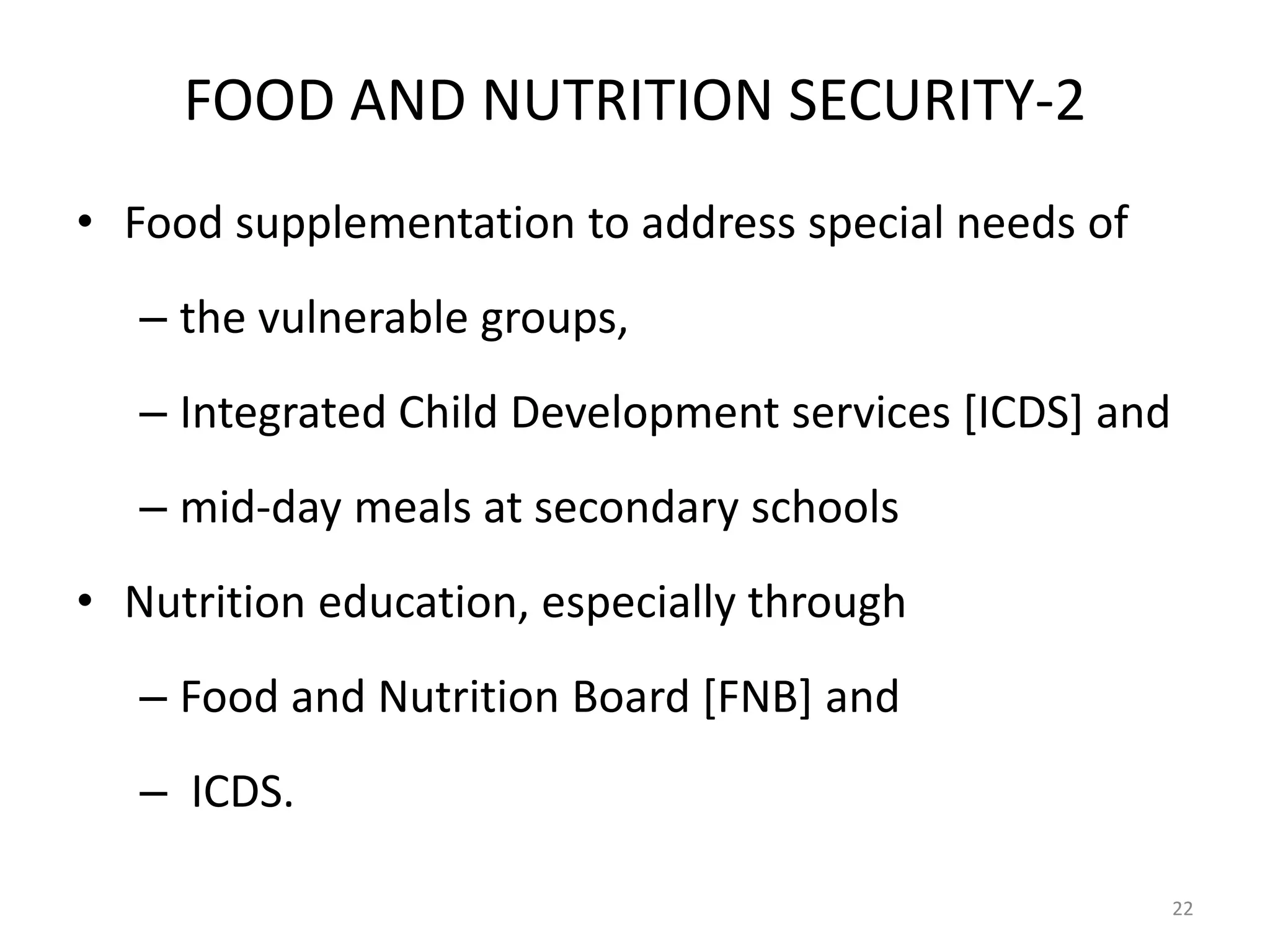 FOOD AND NUTRITION SECURITY-2
• Food supplementation to address special needs of
– the vulnerable groups,
– Integrated Child Development services [ICDS] and
– mid-day meals at secondary schools
• Nutrition education, especially through
– Food and Nutrition Board [FNB] and

– ICDS.
22

 