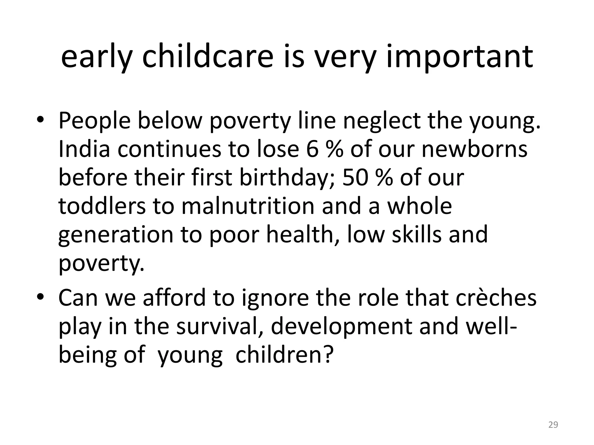 early childcare is very important
• People below poverty line neglect the young.
India continues to lose 6 % of our newborns
before their first birthday; 50 % of our
toddlers to malnutrition and a whole
generation to poor health, low skills and
poverty.
• Can we afford to ignore the role that crèches
play in the survival, development and wellbeing of young children?
29

 