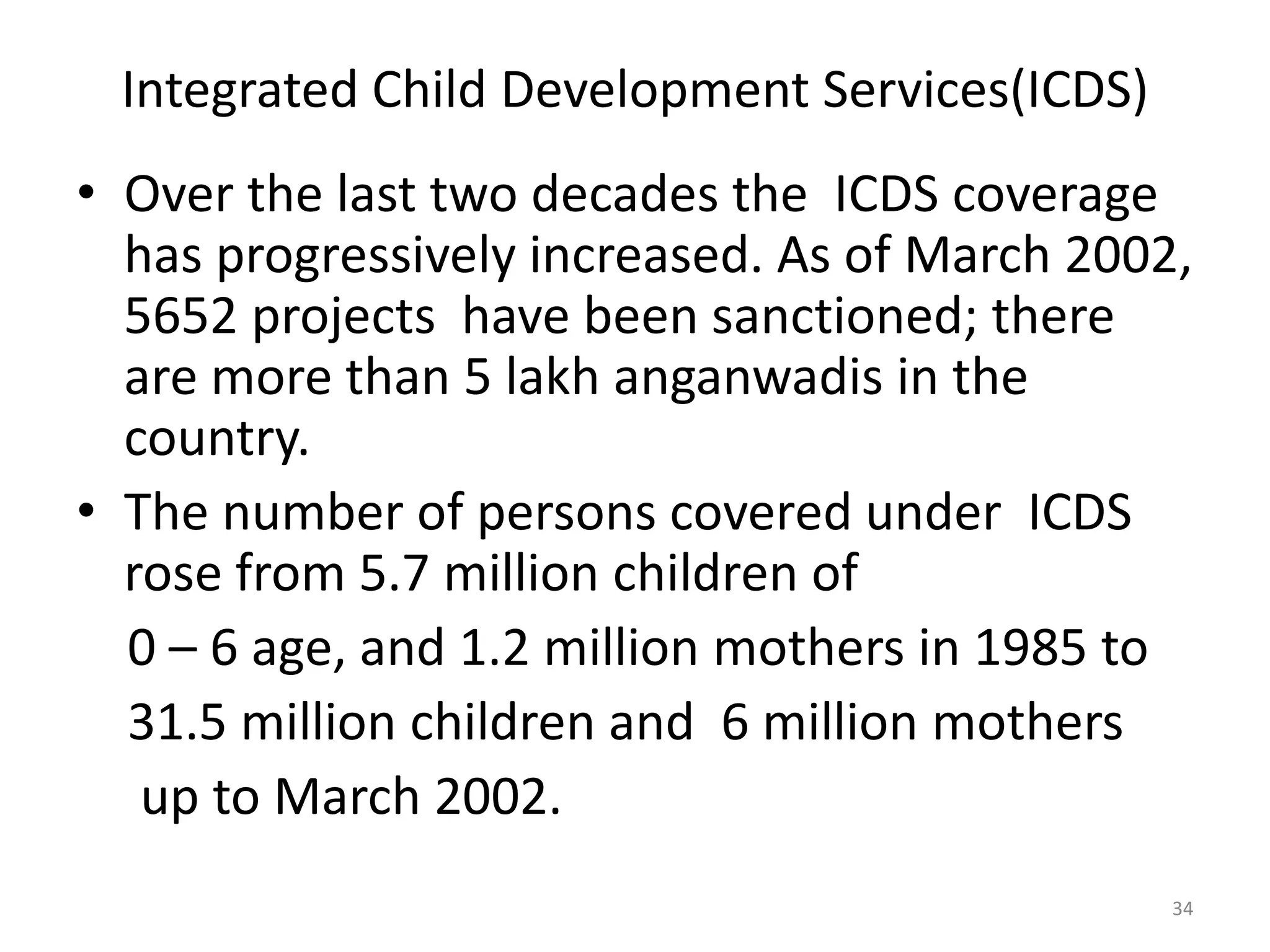 Integrated Child Development Services(ICDS)
• Over the last two decades the ICDS coverage
has progressively increased. As of March 2002,
5652 projects have been sanctioned; there
are more than 5 lakh anganwadis in the
country.
• The number of persons covered under ICDS
rose from 5.7 million children of
0 – 6 age, and 1.2 million mothers in 1985 to
31.5 million children and 6 million mothers
up to March 2002.
34

 