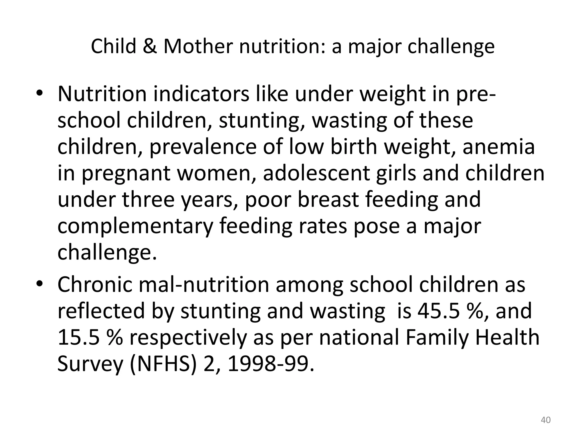 Child & Mother nutrition: a major challenge

• Nutrition indicators like under weight in preschool children, stunting, wasting of these
children, prevalence of low birth weight, anemia
in pregnant women, adolescent girls and children
under three years, poor breast feeding and
complementary feeding rates pose a major
challenge.
• Chronic mal-nutrition among school children as
reflected by stunting and wasting is 45.5 %, and
15.5 % respectively as per national Family Health
Survey (NFHS) 2, 1998-99.
40

 