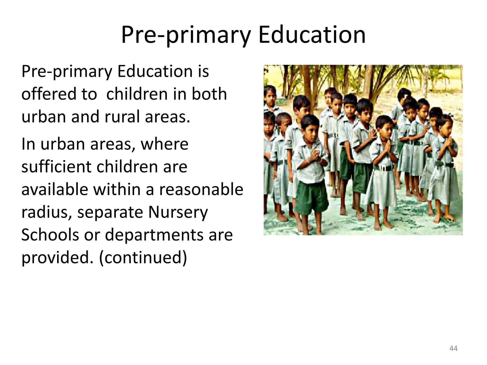 Pre-primary Education
Pre-primary Education is
offered to children in both
urban and rural areas.
In urban areas, where
sufficient children are
available within a reasonable
radius, separate Nursery
Schools or departments are
provided. (continued)

44

 