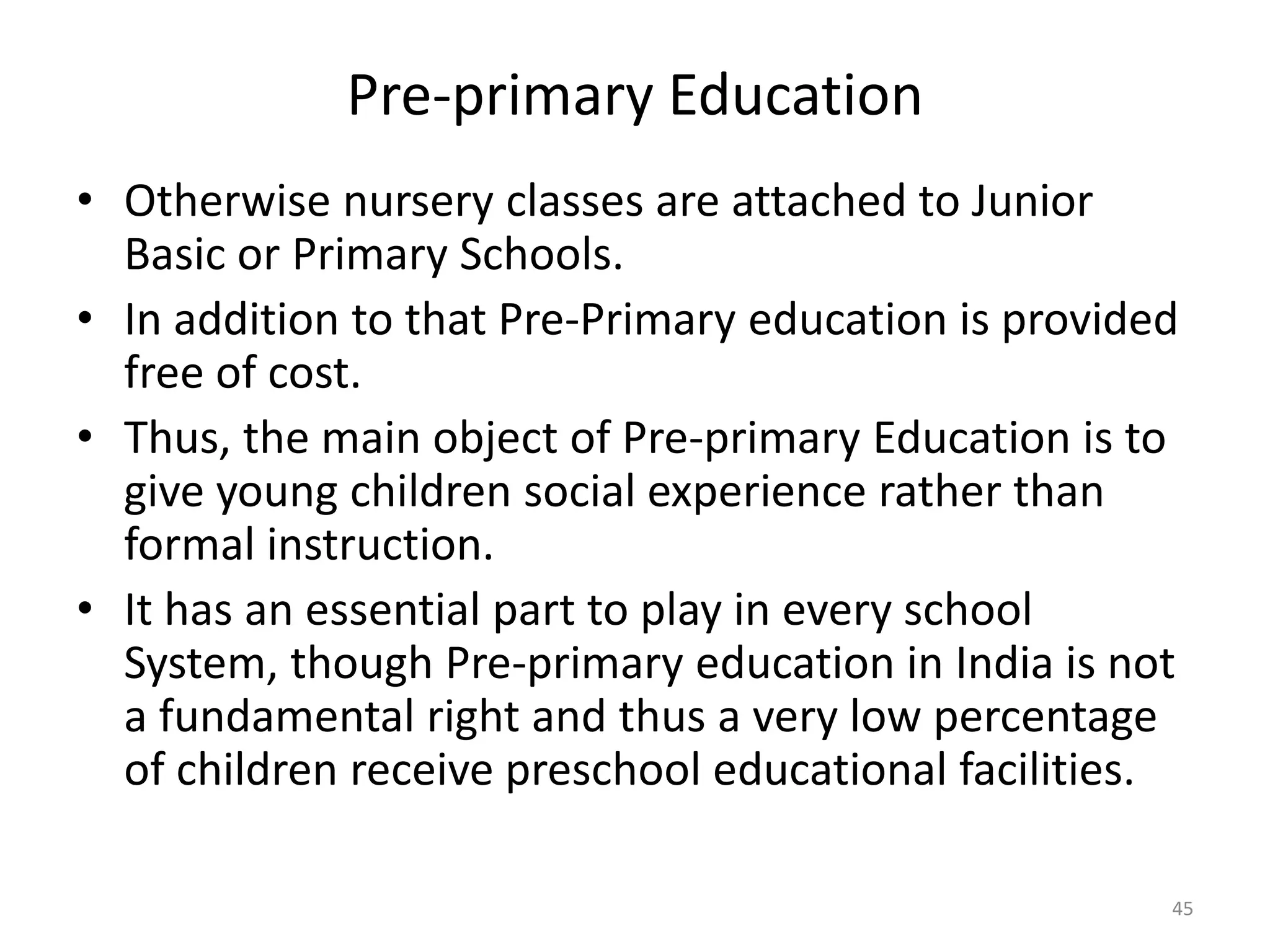 Pre-primary Education
• Otherwise nursery classes are attached to Junior
Basic or Primary Schools.
• In addition to that Pre-Primary education is provided
free of cost.
• Thus, the main object of Pre-primary Education is to
give young children social experience rather than
formal instruction.
• It has an essential part to play in every school
System, though Pre-primary education in India is not
a fundamental right and thus a very low percentage
of children receive preschool educational facilities.
45

 
