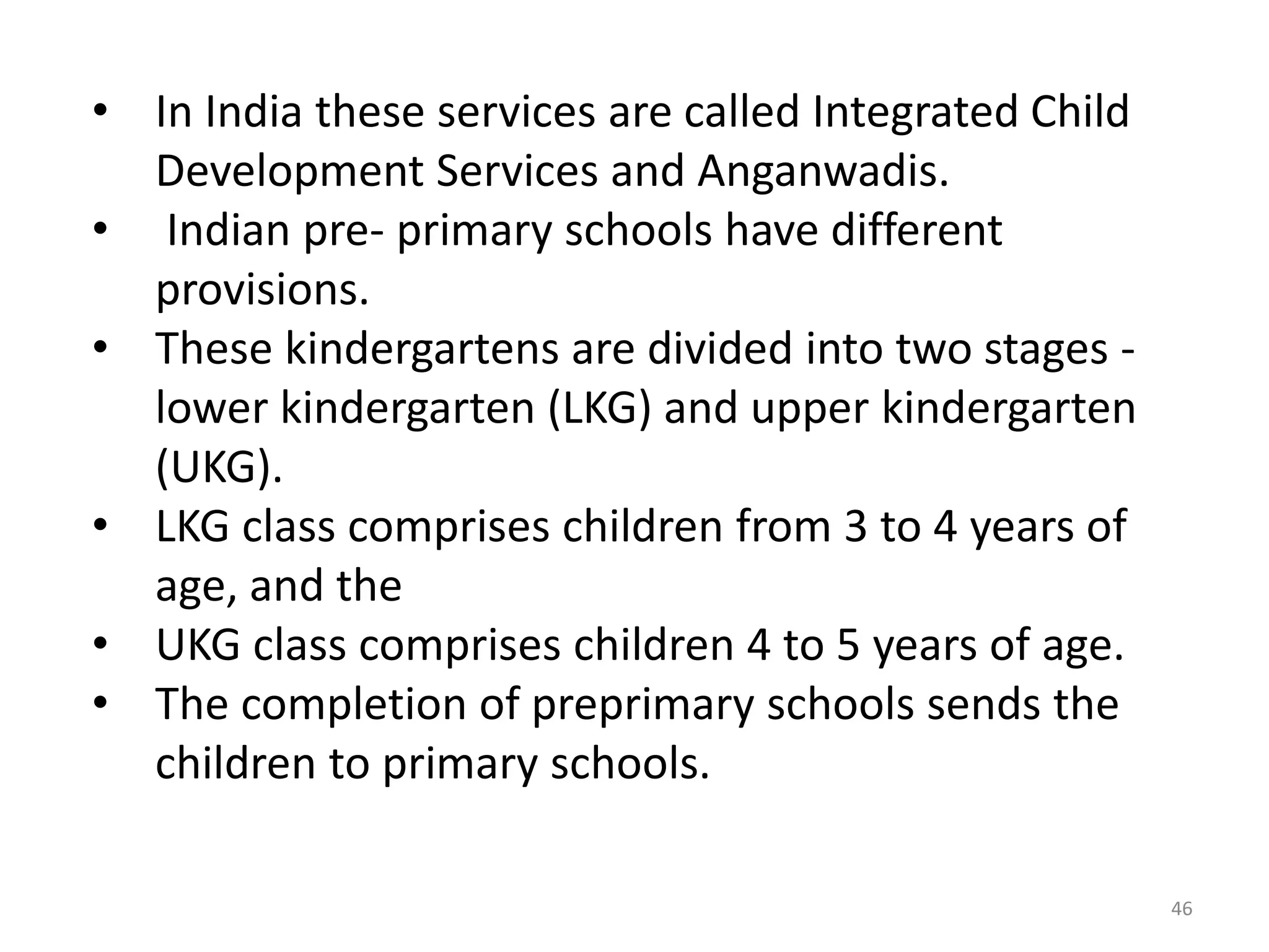 • In India these services are called Integrated Child
Development Services and Anganwadis.
• Indian pre- primary schools have different
provisions.
• These kindergartens are divided into two stages lower kindergarten (LKG) and upper kindergarten
(UKG).
• LKG class comprises children from 3 to 4 years of
age, and the
• UKG class comprises children 4 to 5 years of age.
• The completion of preprimary schools sends the
children to primary schools.
46

 