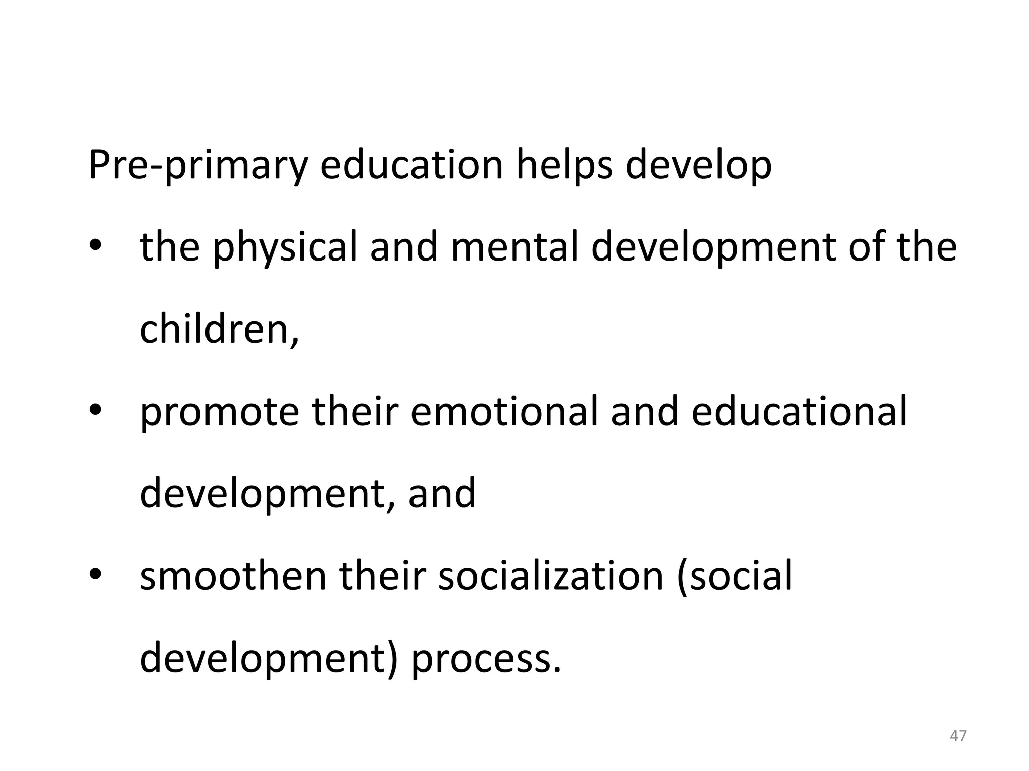Pre-primary education helps develop

• the physical and mental development of the
children,
• promote their emotional and educational

development, and
• smoothen their socialization (social

development) process.
47

 