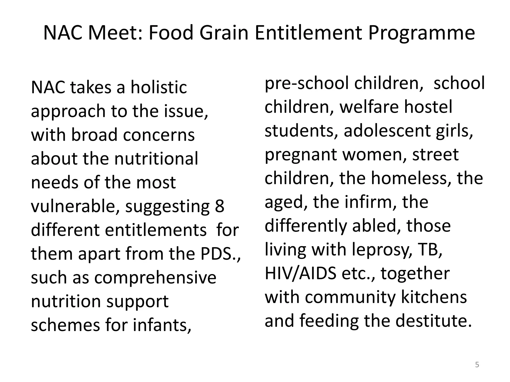 NAC Meet: Food Grain Entitlement Programme
NAC takes a holistic
approach to the issue,
with broad concerns
about the nutritional
needs of the most
vulnerable, suggesting 8
different entitlements for
them apart from the PDS.,
such as comprehensive
nutrition support
schemes for infants,

pre-school children, school
children, welfare hostel
students, adolescent girls,
pregnant women, street
children, the homeless, the
aged, the infirm, the
differently abled, those
living with leprosy, TB,
HIV/AIDS etc., together
with community kitchens
and feeding the destitute.
5

 