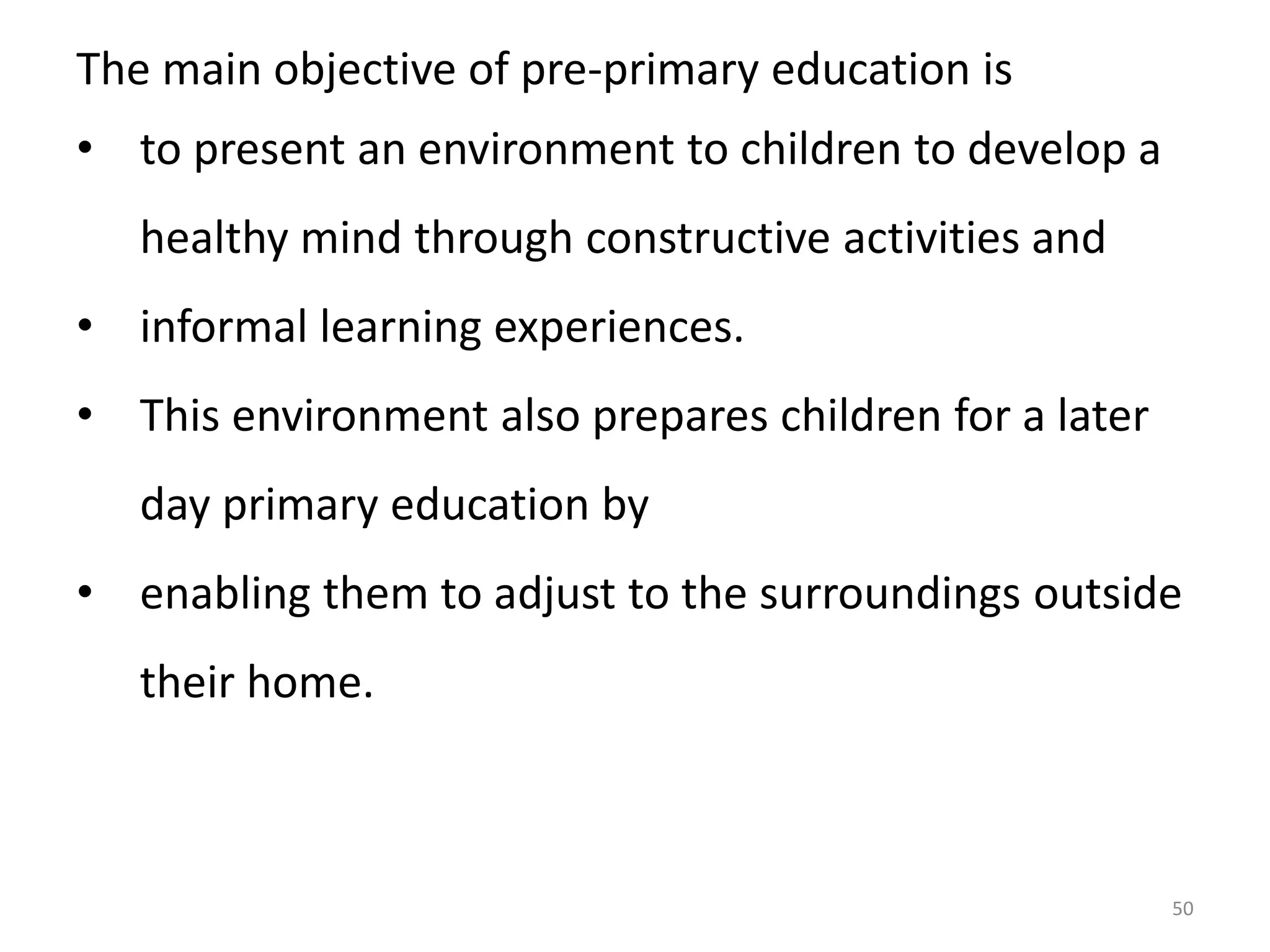 The main objective of pre-primary education is
• to present an environment to children to develop a
healthy mind through constructive activities and
• informal learning experiences.
• This environment also prepares children for a later
day primary education by
• enabling them to adjust to the surroundings outside
their home.

50

 