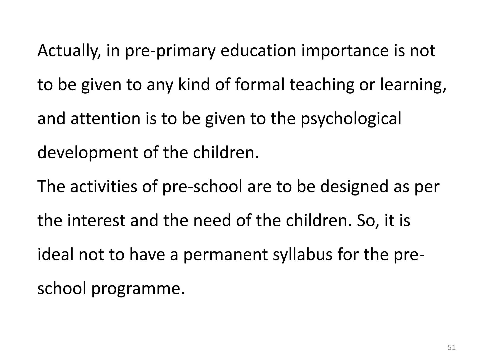 Actually, in pre-primary education importance is not
to be given to any kind of formal teaching or learning,
and attention is to be given to the psychological
development of the children.
The activities of pre-school are to be designed as per
the interest and the need of the children. So, it is
ideal not to have a permanent syllabus for the preschool programme.
51

 