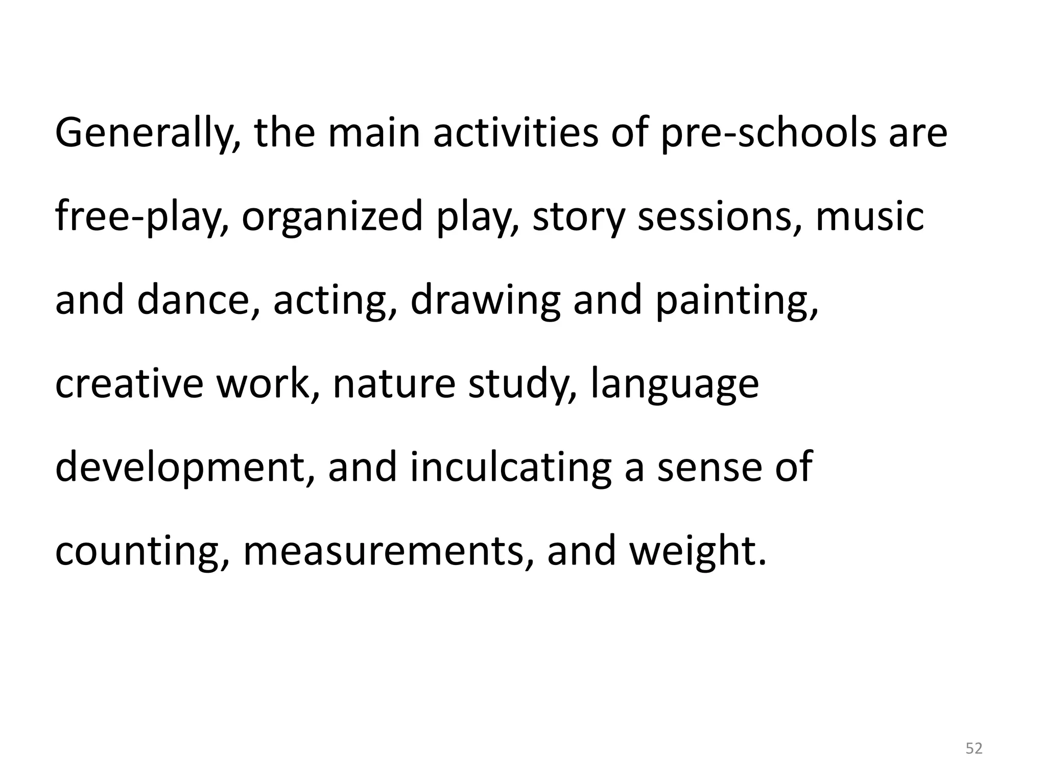 Generally, the main activities of pre-schools are

free-play, organized play, story sessions, music
and dance, acting, drawing and painting,

creative work, nature study, language
development, and inculcating a sense of
counting, measurements, and weight.

52

 