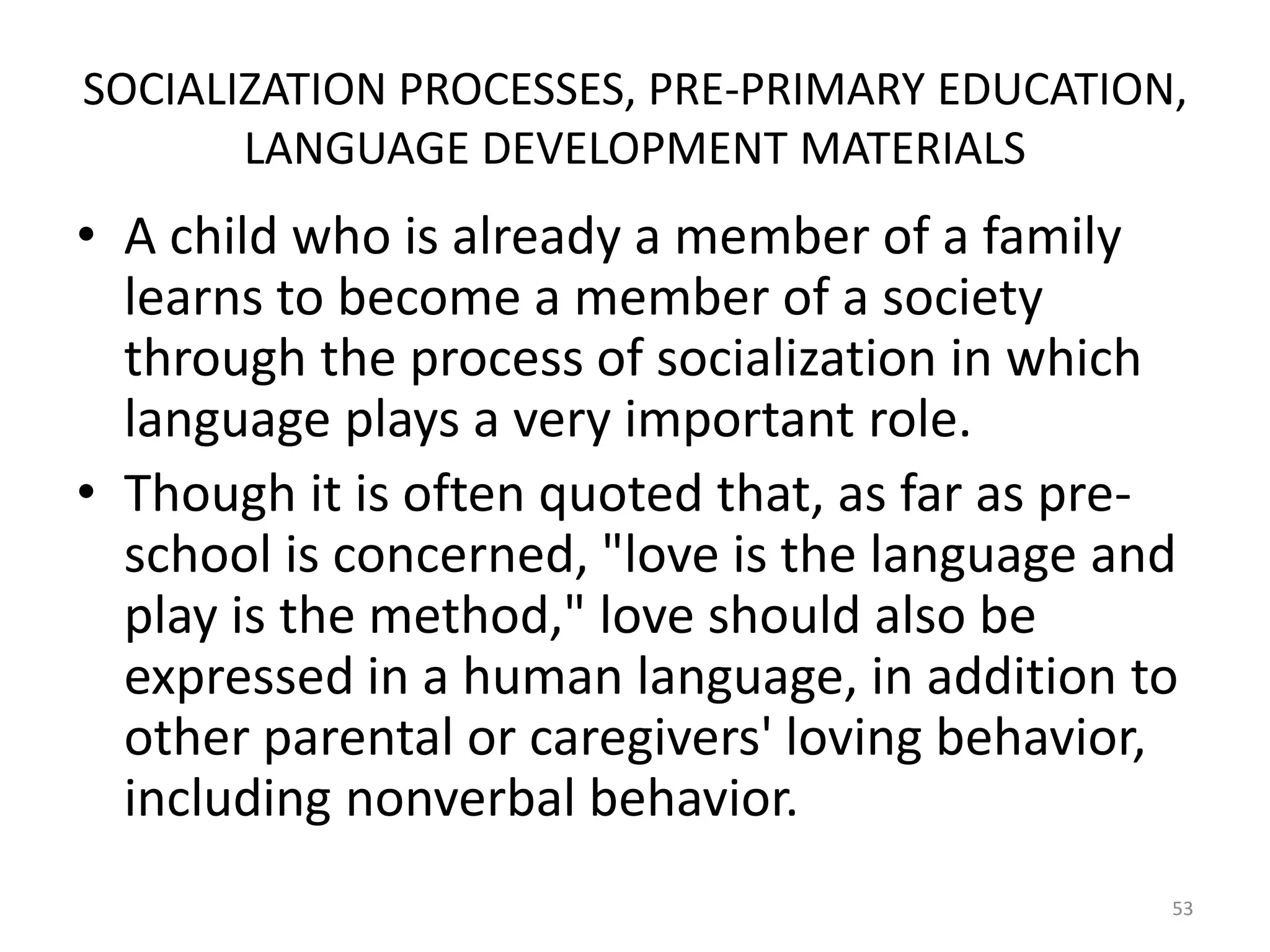 SOCIALIZATION PROCESSES, PRE-PRIMARY EDUCATION,
LANGUAGE DEVELOPMENT MATERIALS

• A child who is already a member of a family
learns to become a member of a society
through the process of socialization in which
language plays a very important role.
• Though it is often quoted that, as far as preschool is concerned, "love is the language and
play is the method," love should also be
expressed in a human language, in addition to
other parental or caregivers' loving behavior,
including nonverbal behavior.
53

 