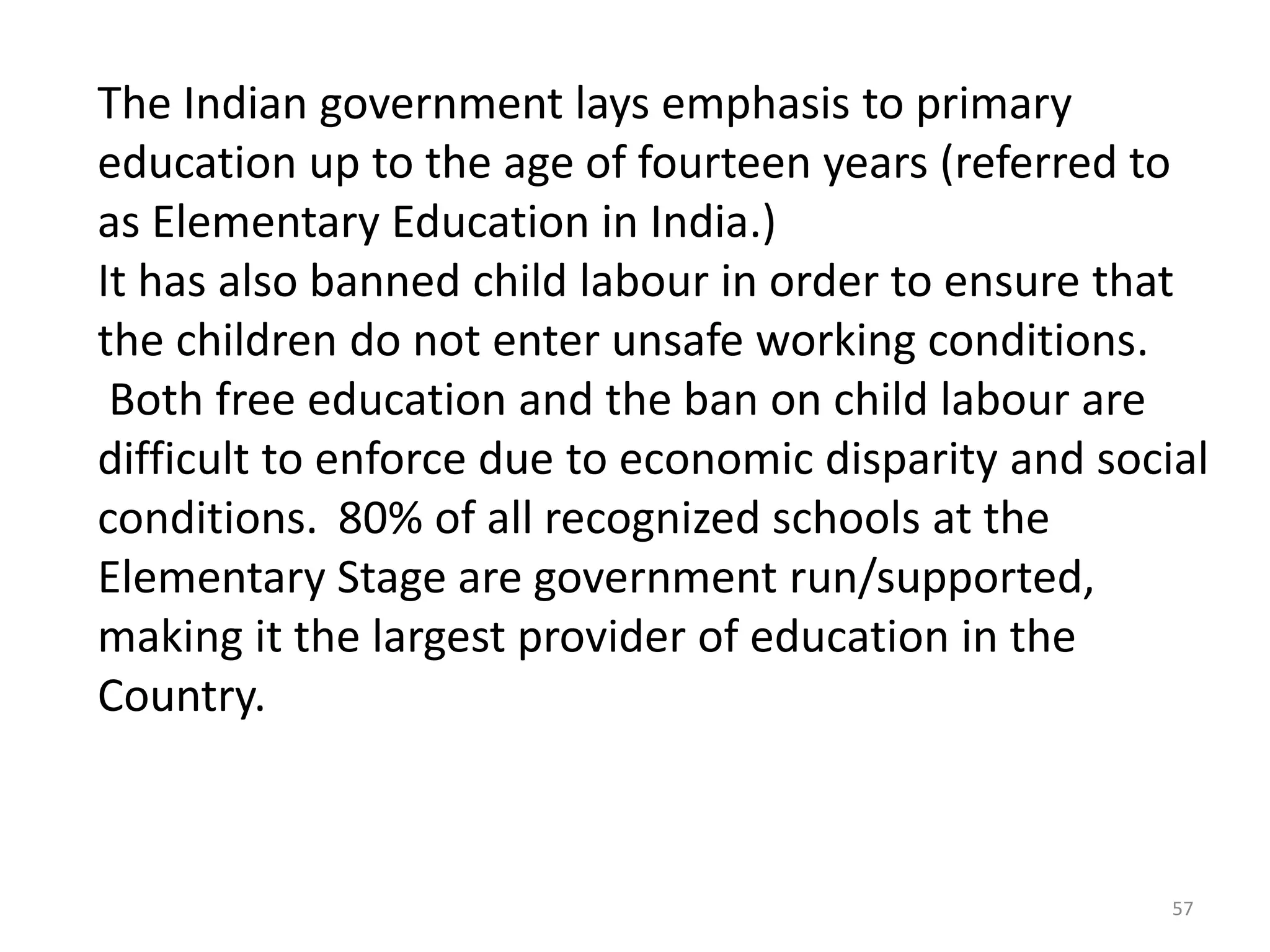 The Indian government lays emphasis to primary
education up to the age of fourteen years (referred to
as Elementary Education in India.)
It has also banned child labour in order to ensure that
the children do not enter unsafe working conditions.
Both free education and the ban on child labour are
difficult to enforce due to economic disparity and social
conditions. 80% of all recognized schools at the
Elementary Stage are government run/supported,
making it the largest provider of education in the
Country.

57

 