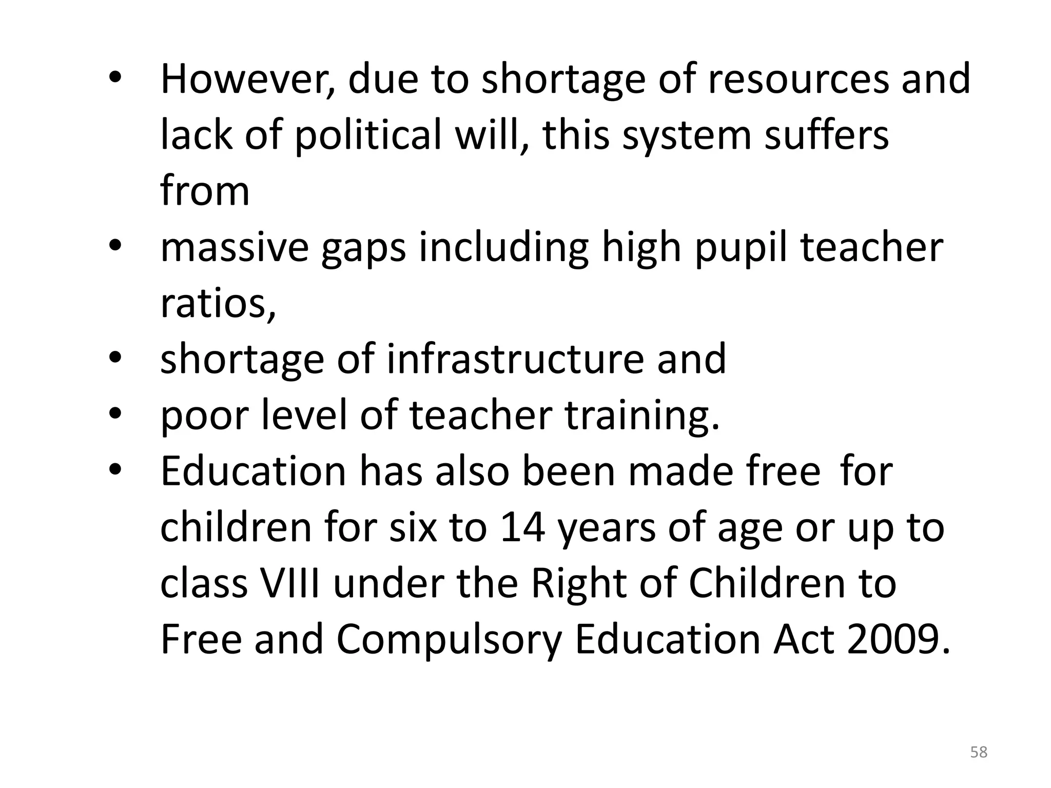 • However, due to shortage of resources and
lack of political will, this system suffers
from
• massive gaps including high pupil teacher
ratios,
• shortage of infrastructure and
• poor level of teacher training.
• Education has also been made free for
children for six to 14 years of age or up to
class VIII under the Right of Children to
Free and Compulsory Education Act 2009.
58

 