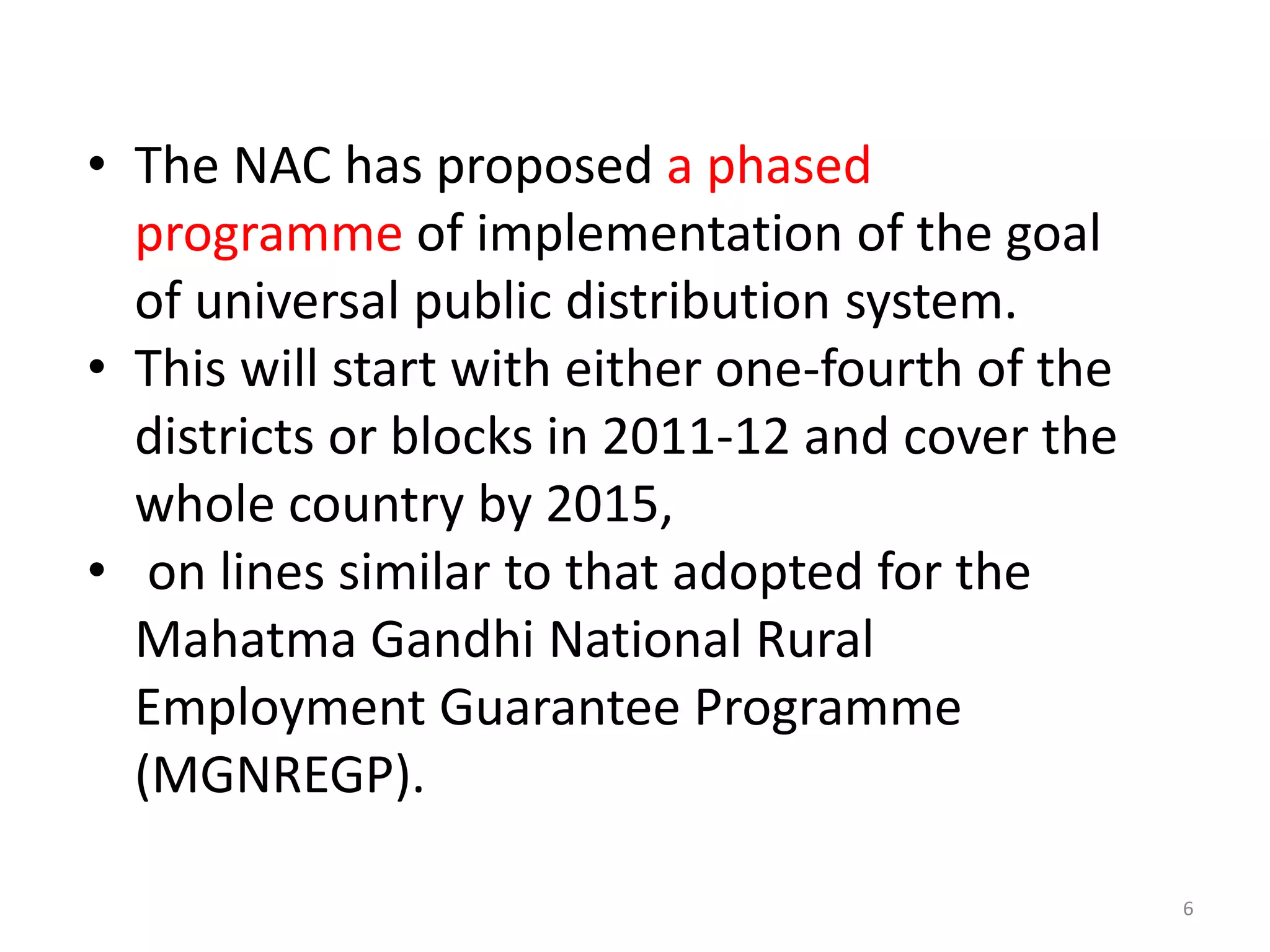• The NAC has proposed a phased
programme of implementation of the goal
of universal public distribution system.
• This will start with either one-fourth of the
districts or blocks in 2011-12 and cover the
whole country by 2015,
• on lines similar to that adopted for the
Mahatma Gandhi National Rural
Employment Guarantee Programme
(MGNREGP).
6

 