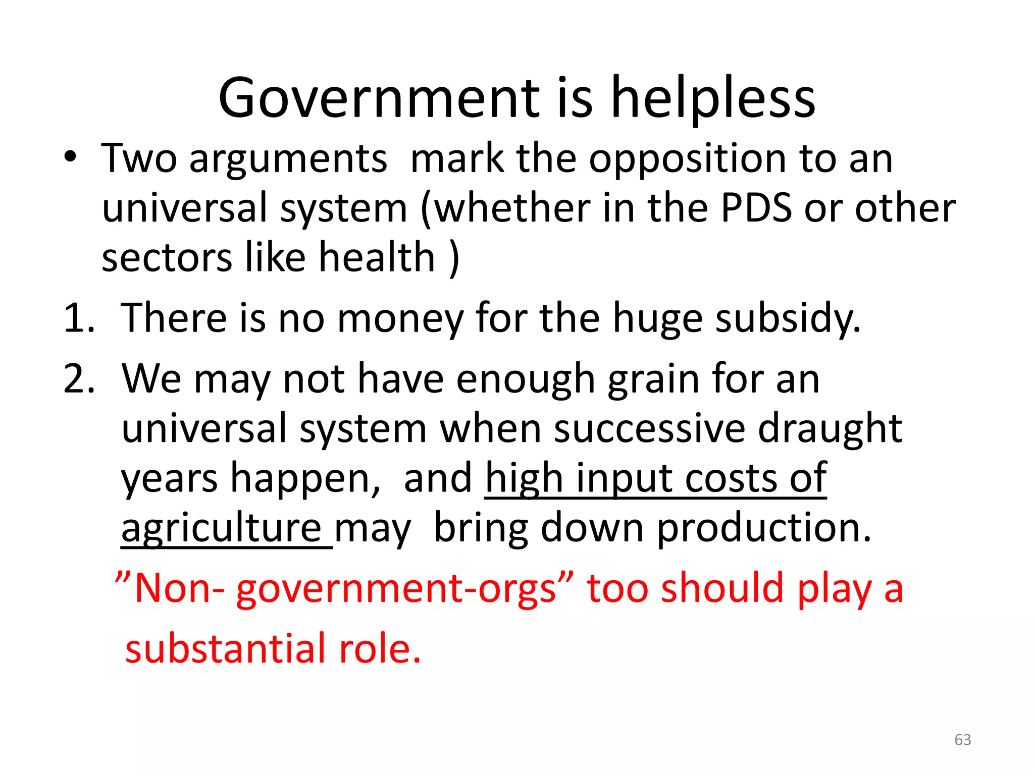 Government is helpless

• Two arguments mark the opposition to an
universal system (whether in the PDS or other
sectors like health )
1. There is no money for the huge subsidy.
2. We may not have enough grain for an
universal system when successive draught
years happen, and high input costs of
agriculture may bring down production.
”Non- government-orgs” too should play a
substantial role.
63

 