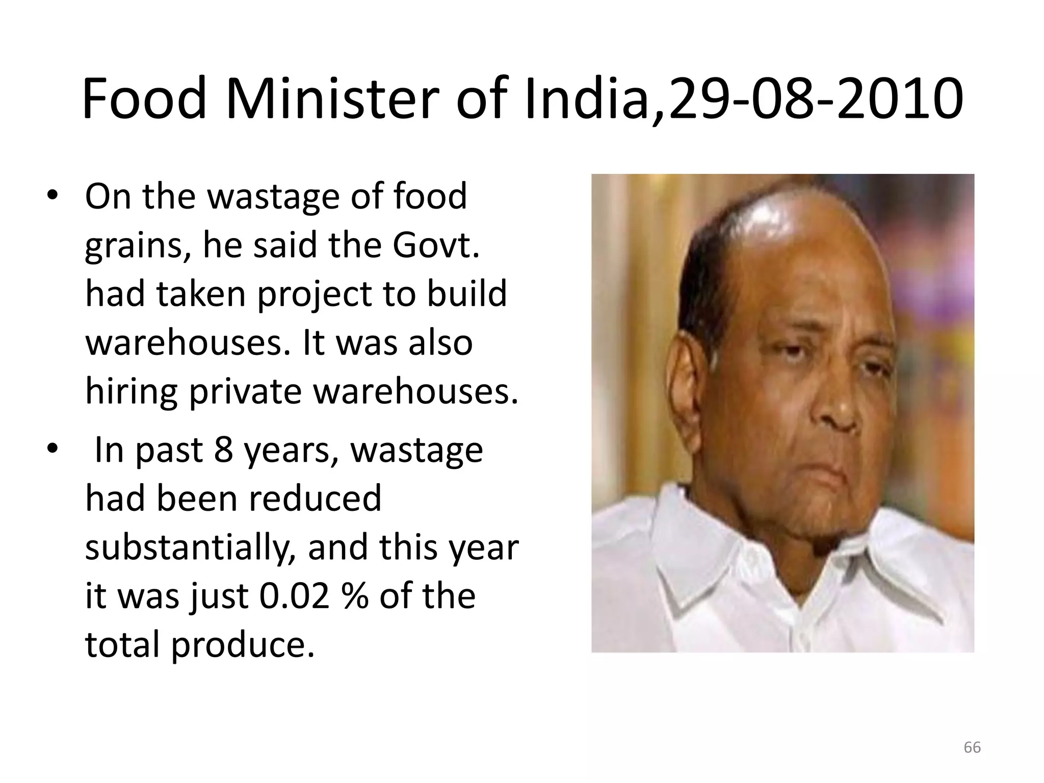 Food Minister of India,29-08-2010
• On the wastage of food
grains, he said the Govt.
had taken project to build
warehouses. It was also
hiring private warehouses.
• In past 8 years, wastage
had been reduced
substantially, and this year
it was just 0.02 % of the
total produce.
66

 