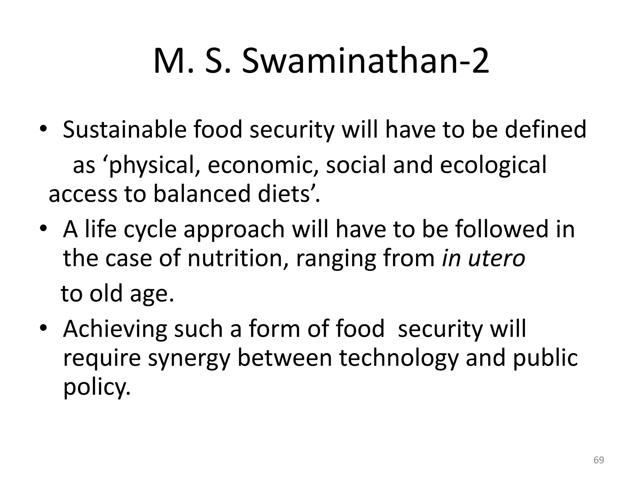 M. S. Swaminathan-2
• Sustainable food security will have to be defined
as ‘physical, economic, social and ecological
access to balanced diets’.
• A life cycle approach will have to be followed in
the case of nutrition, ranging from in utero
to old age.
• Achieving such a form of food security will
require synergy between technology and public
policy.
69

 