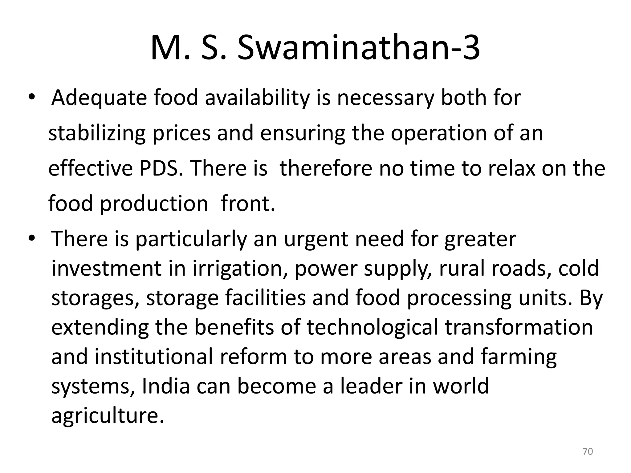 M. S. Swaminathan-3
• Adequate food availability is necessary both for
stabilizing prices and ensuring the operation of an
effective PDS. There is therefore no time to relax on the
food production front.
• There is particularly an urgent need for greater
investment in irrigation, power supply, rural roads, cold
storages, storage facilities and food processing units. By
extending the benefits of technological transformation
and institutional reform to more areas and farming
systems, India can become a leader in world
agriculture.
70

 