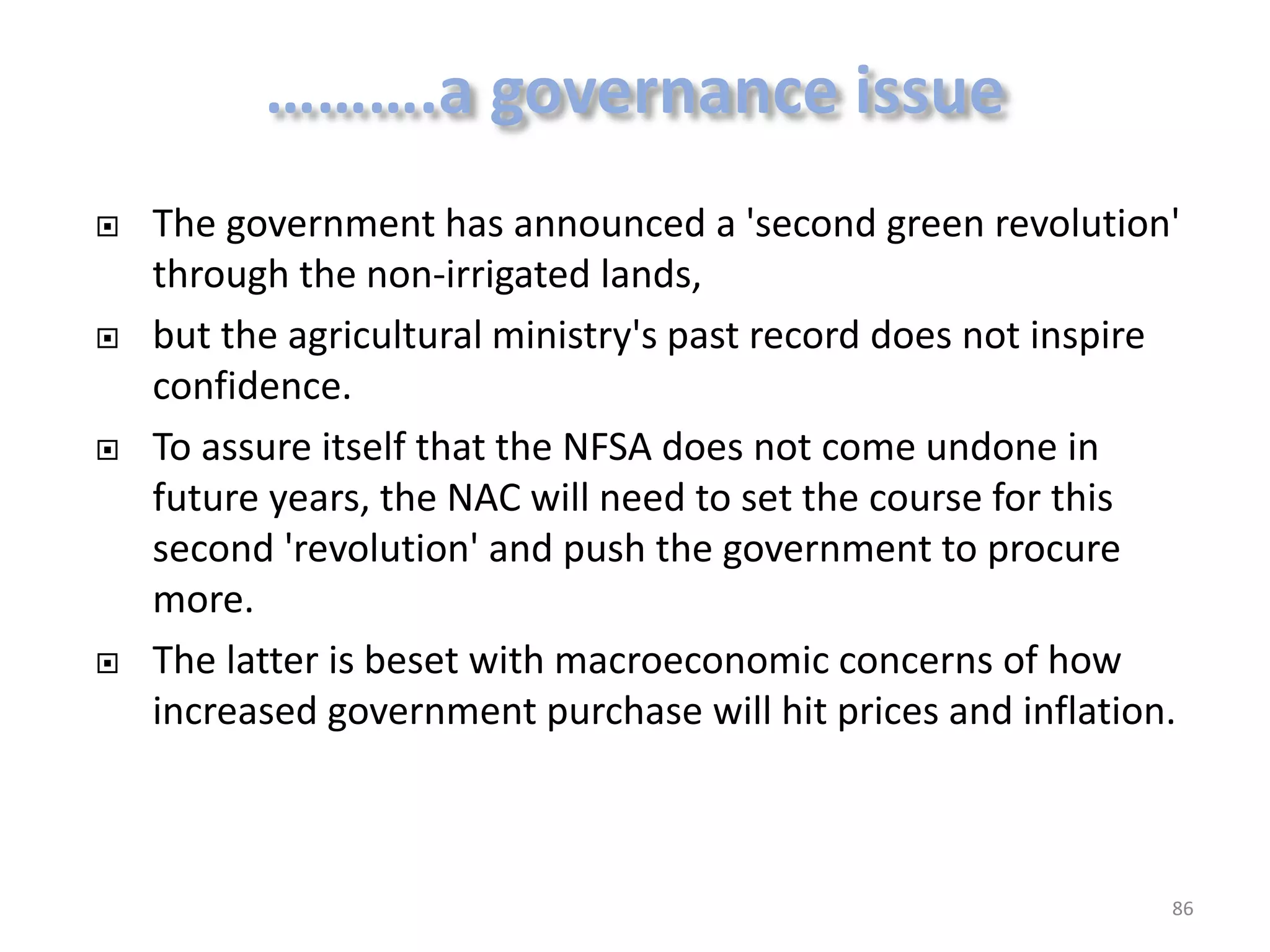 







The government has announced a 'second green revolution'
through the non-irrigated lands,
but the agricultural ministry's past record does not inspire
confidence.
To assure itself that the NFSA does not come undone in
future years, the NAC will need to set the course for this
second 'revolution' and push the government to procure
more.
The latter is beset with macroeconomic concerns of how
increased government purchase will hit prices and inflation.

86

 