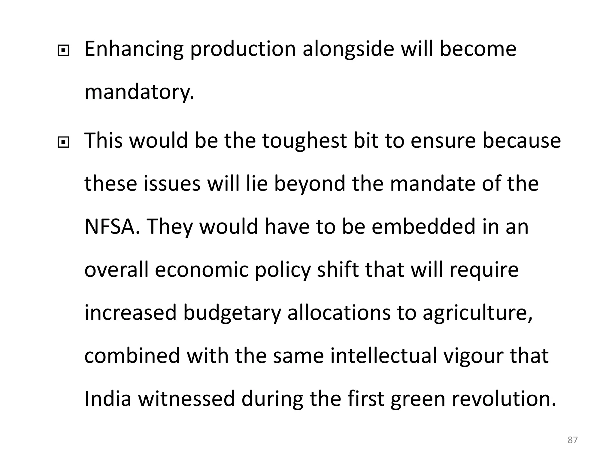 

Enhancing production alongside will become
mandatory.



This would be the toughest bit to ensure because
these issues will lie beyond the mandate of the

NFSA. They would have to be embedded in an
overall economic policy shift that will require

increased budgetary allocations to agriculture,
combined with the same intellectual vigour that
India witnessed during the first green revolution.
87

 