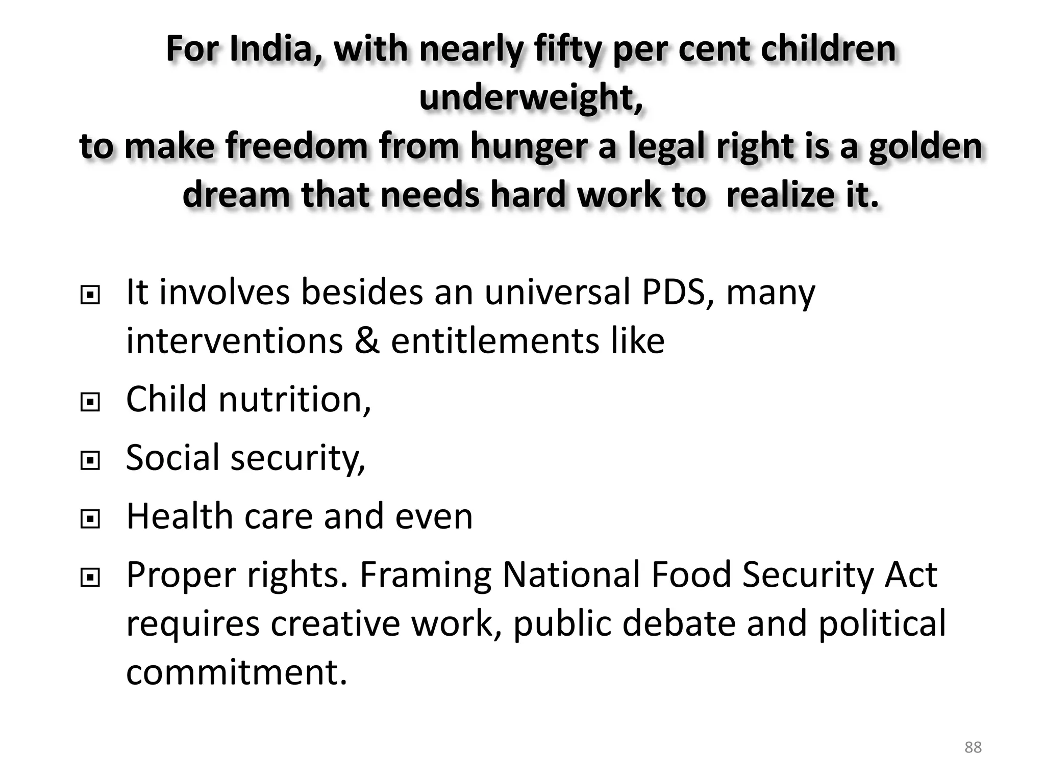 For India, with nearly fifty per cent children
underweight,
to make freedom from hunger a legal right is a golden
dream that needs hard work to realize it.








It involves besides an universal PDS, many
interventions & entitlements like
Child nutrition,
Social security,
Health care and even
Proper rights. Framing National Food Security Act
requires creative work, public debate and political
commitment.
88

 