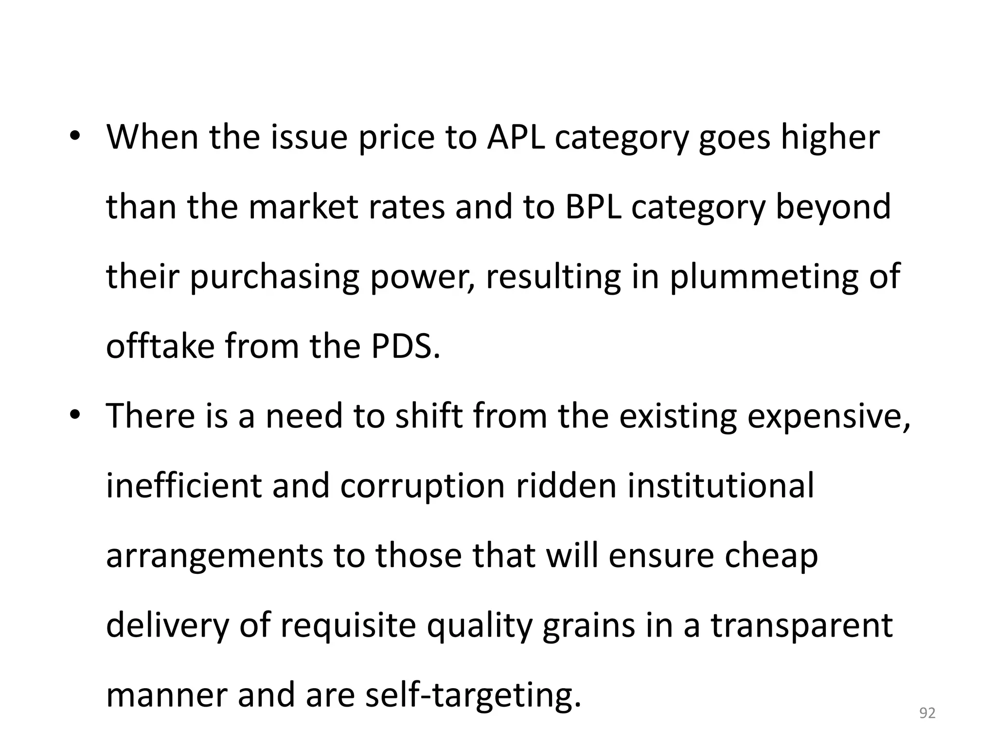 • When the issue price to APL category goes higher

than the market rates and to BPL category beyond
their purchasing power, resulting in plummeting of

offtake from the PDS.
• There is a need to shift from the existing expensive,

inefficient and corruption ridden institutional
arrangements to those that will ensure cheap

delivery of requisite quality grains in a transparent
manner and are self-targeting.

92

 