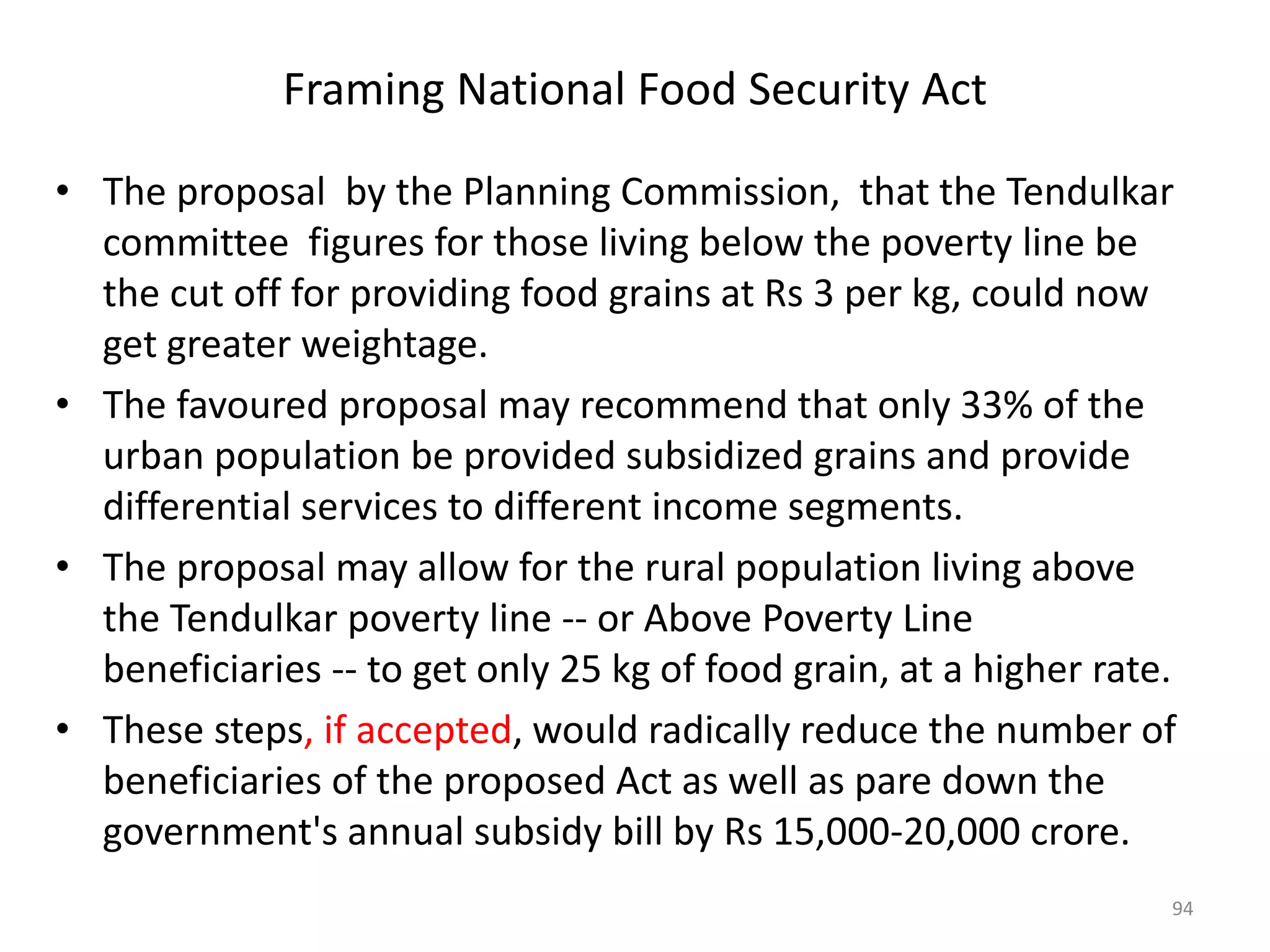 Framing National Food Security Act
• The proposal by the Planning Commission, that the Tendulkar
committee figures for those living below the poverty line be
the cut off for providing food grains at Rs 3 per kg, could now
get greater weightage.
• The favoured proposal may recommend that only 33% of the
urban population be provided subsidized grains and provide
differential services to different income segments.
• The proposal may allow for the rural population living above
the Tendulkar poverty line -- or Above Poverty Line
beneficiaries -- to get only 25 kg of food grain, at a higher rate.
• These steps, if accepted, would radically reduce the number of
beneficiaries of the proposed Act as well as pare down the
government's annual subsidy bill by Rs 15,000-20,000 crore.
94

 